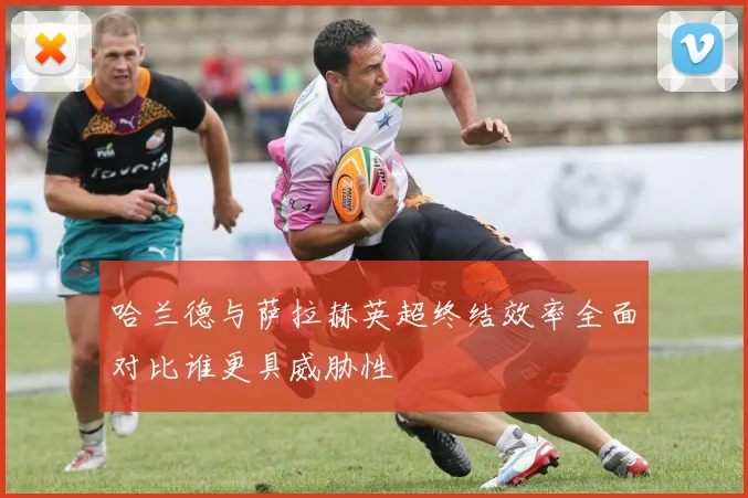 哈兰德与萨拉赫英超终结效率全面对比谁更具威胁性